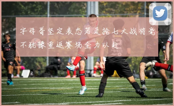 字母哥坚定表态若是抢七大战将毫不犹豫重返赛场全力以赴