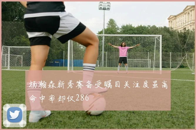 杨瀚森新秀赛备受瞩目关注度虽高命中率却仅286
