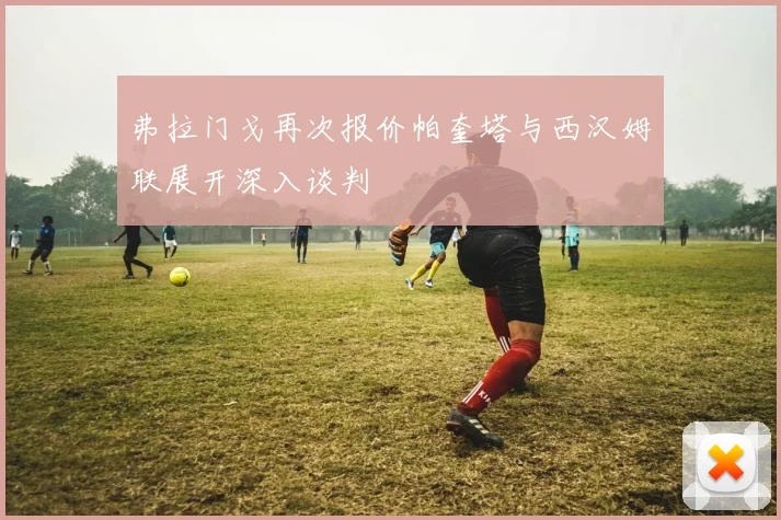 弗拉门戈再次报价帕奎塔与西汉姆联展开深入谈判