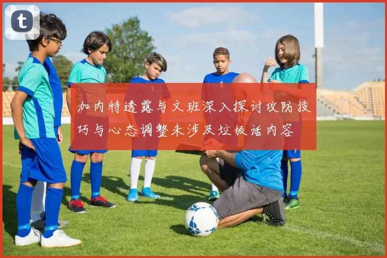 加内特透露与文班深入探讨攻防技巧与心态调整未涉及垃圾话内容