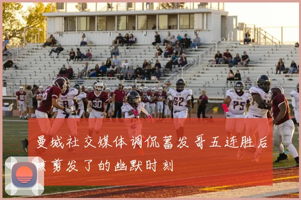 曼城社交媒体调侃蓄发哥五连胜后该剪发了的幽默时刻