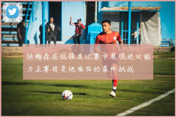杨瀚森在低强度比赛中展现进攻能力正赛将是他面临的最终挑战