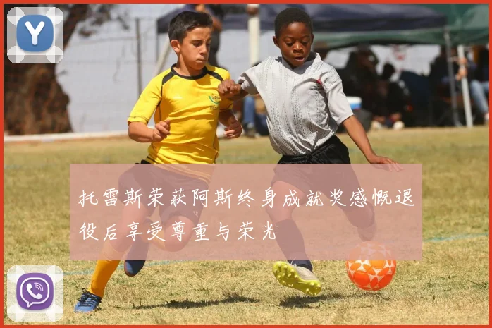 托雷斯荣获阿斯终身成就奖感慨退役后享受尊重与荣光