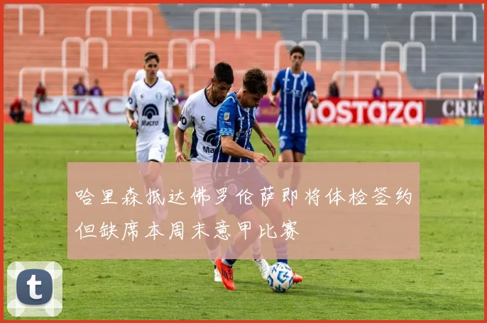 哈里森抵达佛罗伦萨即将体检签约但缺席本周末意甲比赛