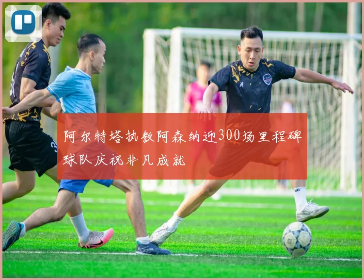 阿尔特塔执教阿森纳迎300场里程碑球队庆祝非凡成就