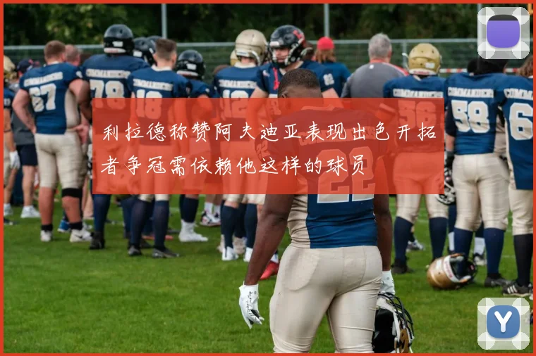 利拉德称赞阿夫迪亚表现出色开拓者争冠需依赖他这样的球员