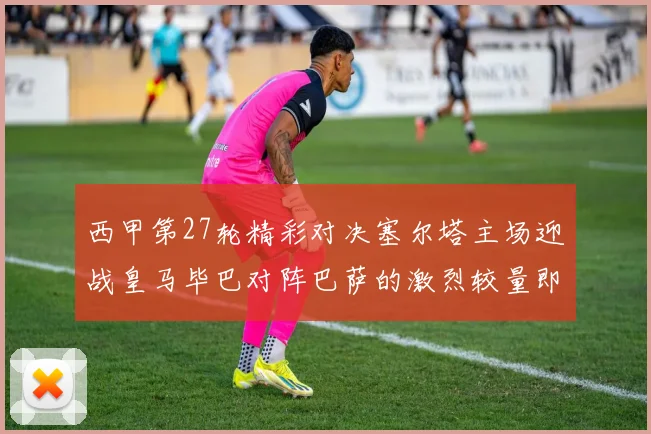 西甲第27轮精彩对决塞尔塔主场迎战皇马毕巴对阵巴萨的激烈较量即将上演