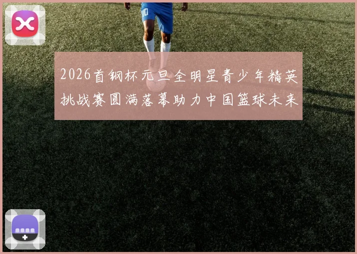 2026首钢杯元旦全明星青少年精英挑战赛圆满落幕助力中国篮球未来发展