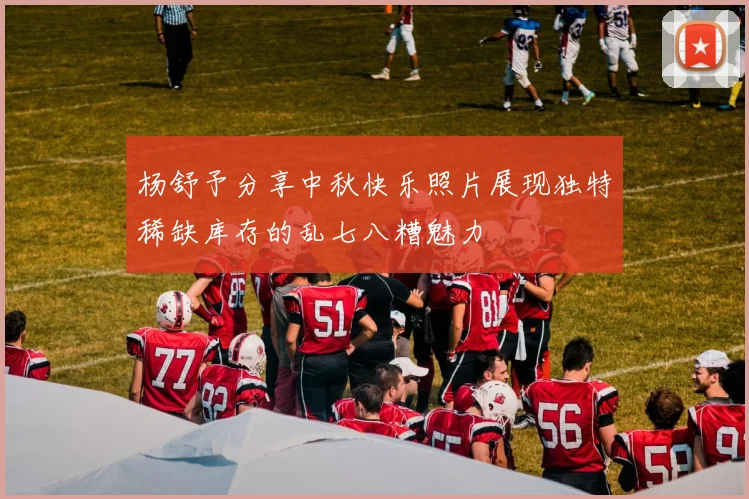杨舒予分享中秋快乐照片展现独特稀缺库存的乱七八糟魅力