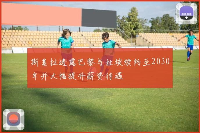 斯基拉透露巴黎与杜埃续约至2030年并大幅提升薪资待遇
