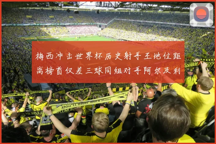 梅西冲击世界杯历史射手王地位距离榜首仅差三球同组对手阿尔及利亚奥地利约旦