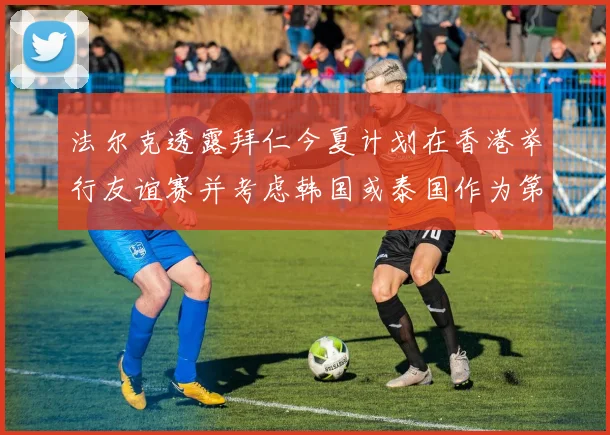 法尔克透露拜仁今夏计划在香港举行友谊赛并考虑韩国或泰国作为第二站