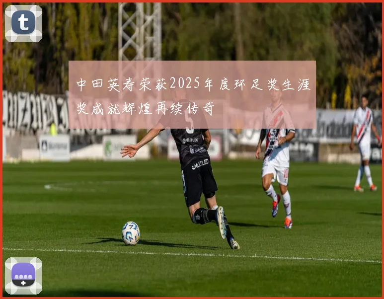 中田英寿荣获2025年度环足奖生涯奖成就辉煌再续传奇