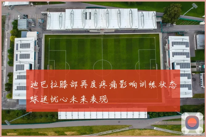迪巴拉膝部再度疼痛影响训练状态球迷忧心未来表现