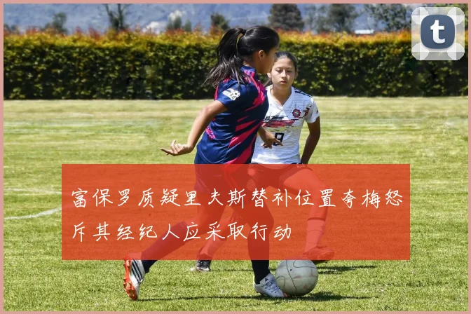 富保罗质疑里夫斯替补位置夸梅怒斥其经纪人应采取行动