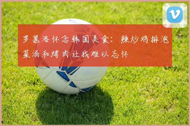 罗慕洛怀念韩国美食：辣炒鸡排泡菜汤和烤肉让我难以忘怀