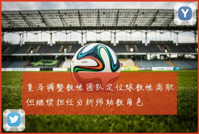 皇马调整教练团队定位球教练离职但继续担任分析师助教角色