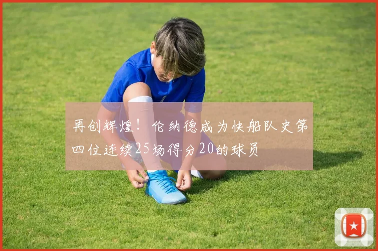 再创辉煌！伦纳德成为快船队史第四位连续25场得分20的球员