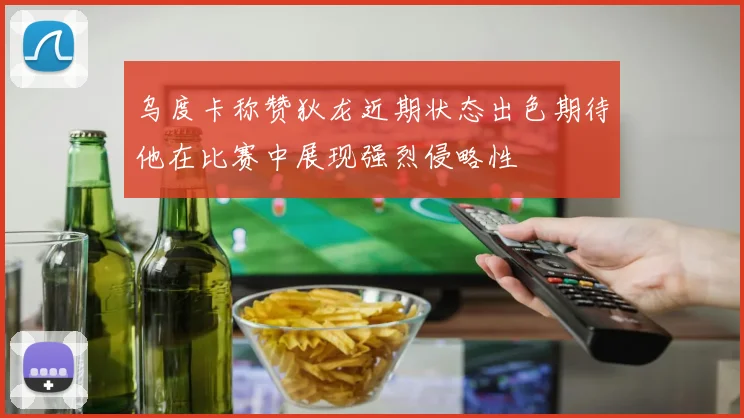 乌度卡称赞狄龙近期状态出色期待他在比赛中展现强烈侵略性